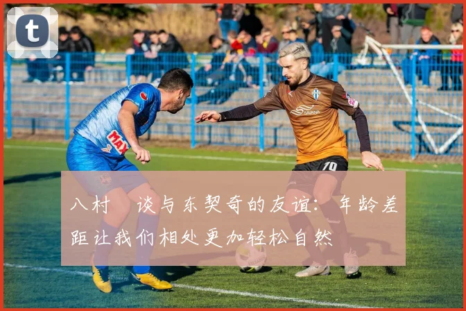 八村塁谈与东契奇的友谊：年龄差距让我们相处更加轻松自然
