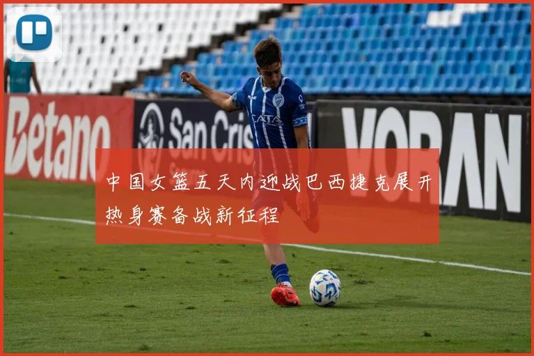 中国女篮五天内迎战巴西捷克展开热身赛备战新征程