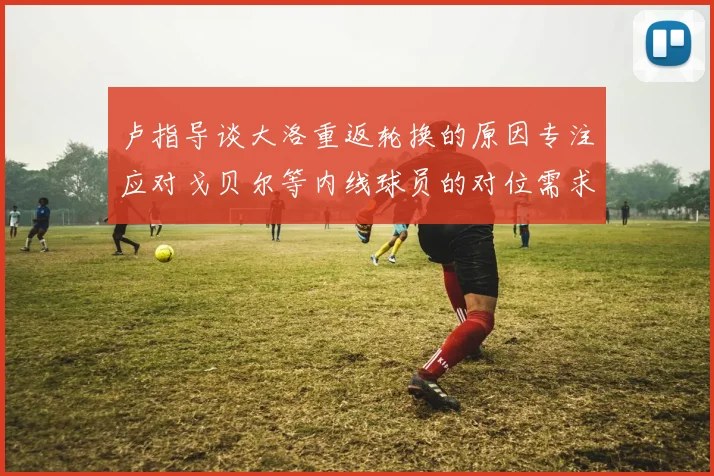卢指导谈大洛重返轮换的原因专注应对戈贝尔等内线球员的对位需求调整