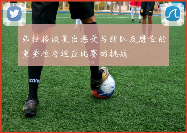 弗拉格谈复出感受与新队友磨合的重要性与适应比赛的挑战