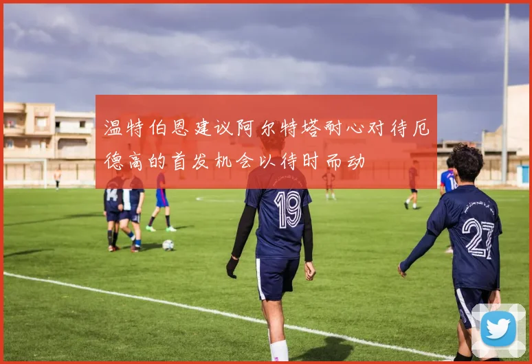 温特伯恩建议阿尔特塔耐心对待厄德高的首发机会以待时而动