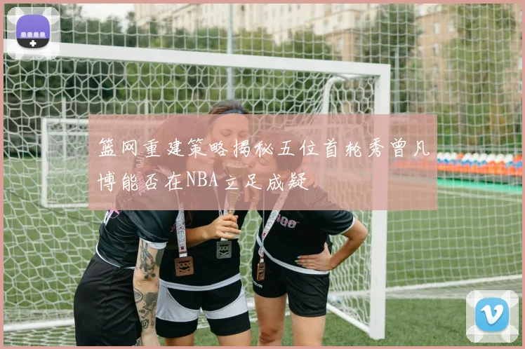 篮网重建策略揭秘五位首轮秀曾凡博能否在NBA立足成疑