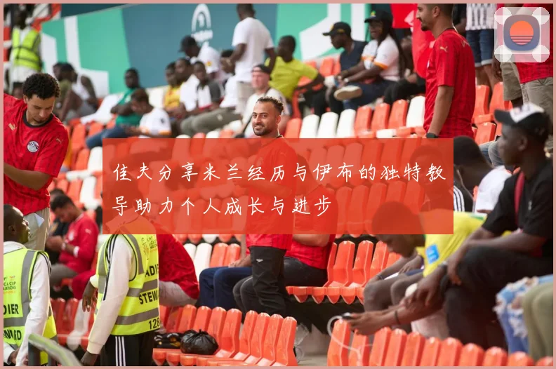 佳夫分享米兰经历与伊布的独特教导助力个人成长与进步