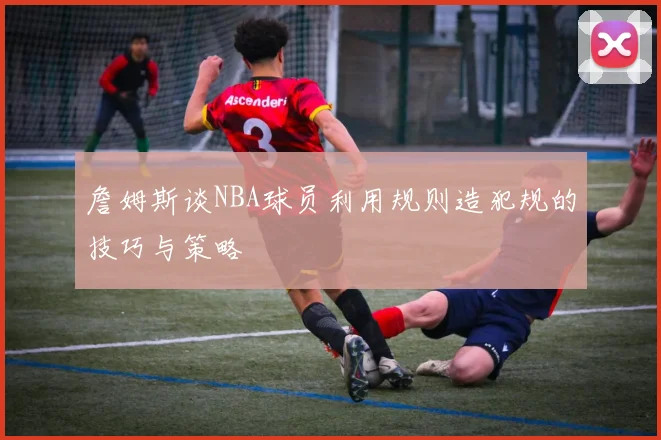 詹姆斯谈NBA球员利用规则造犯规的技巧与策略