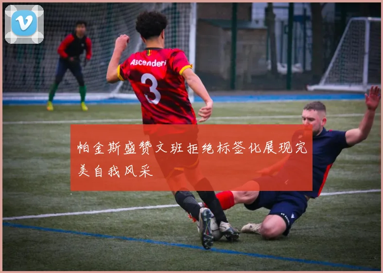 帕金斯盛赞文班拒绝标签化展现完美自我风采