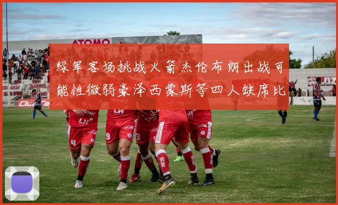 绿军客场挑战火箭杰伦布朗出战可能性微弱豪泽西蒙斯等四人缺席比赛