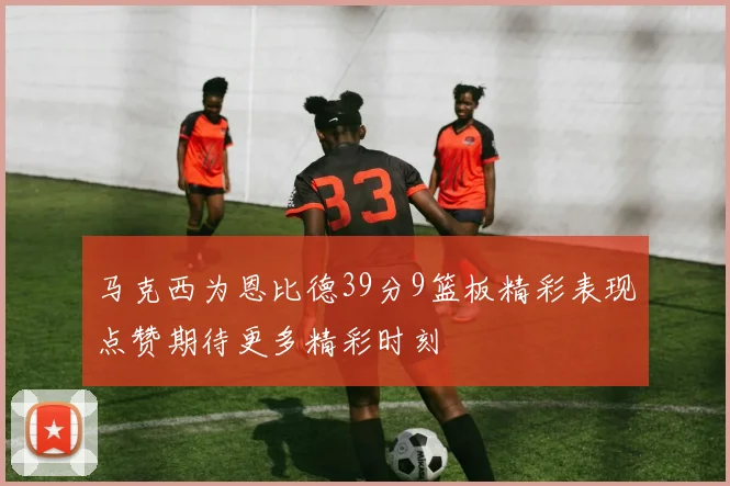 马克西为恩比德39分9篮板精彩表现点赞期待更多精彩时刻