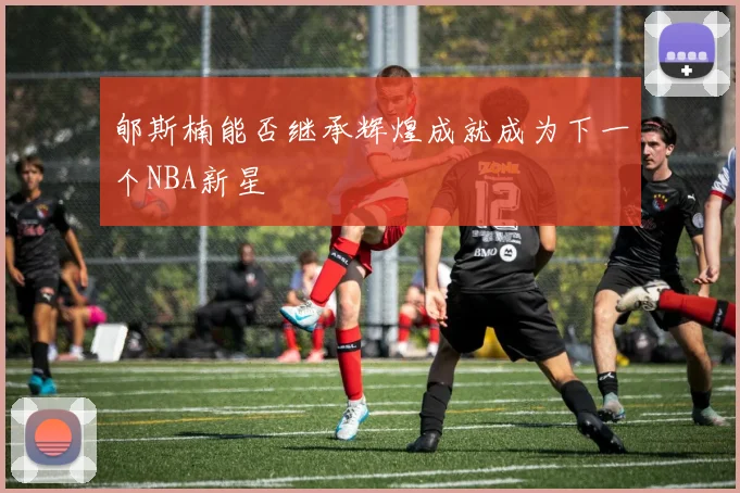 郇斯楠能否继承辉煌成就成为下一个NBA新星