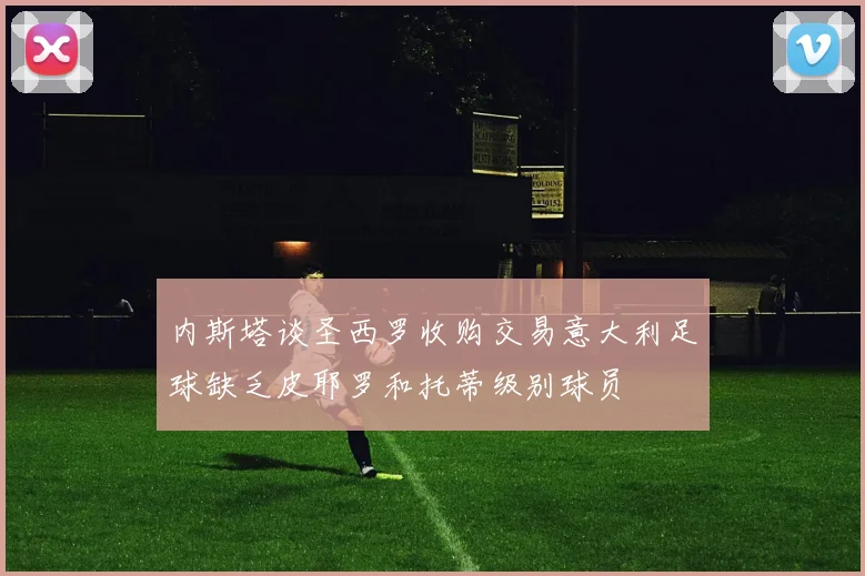 内斯塔谈圣西罗收购交易意大利足球缺乏皮耶罗和托蒂级别球员