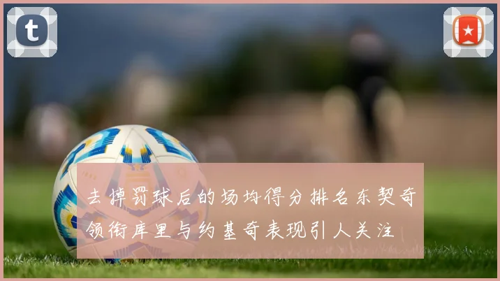 去掉罚球后的场均得分排名东契奇领衔库里与约基奇表现引人关注