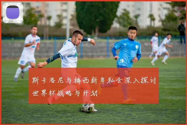 斯卡洛尼与梅西新年私会深入探讨世界杯战略与计划