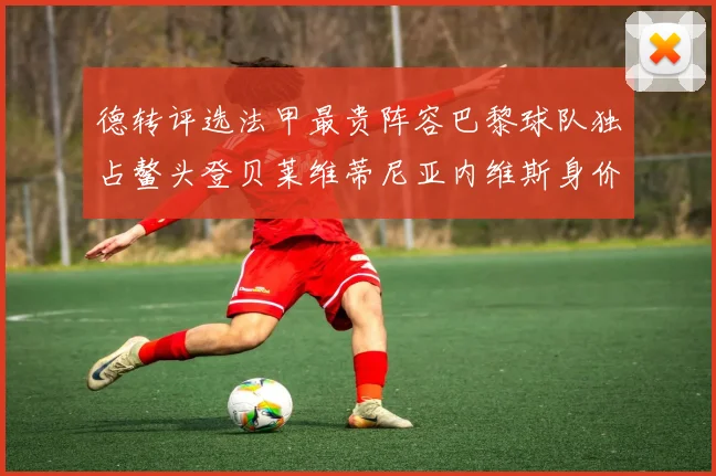 德转评选法甲最贵阵容巴黎球队独占鳌头登贝莱维蒂尼亚内维斯身价破亿