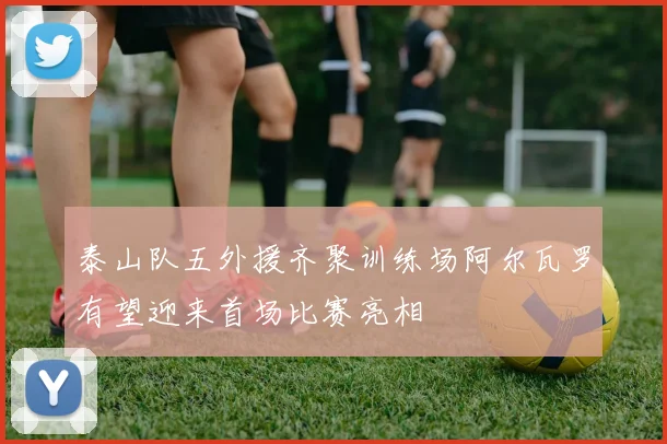 泰山队五外援齐聚训练场阿尔瓦罗有望迎来首场比赛亮相