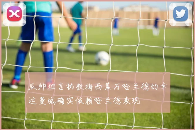 瓜帅坦言执教梅西莱万哈兰德的幸运曼城确实依赖哈兰德表现