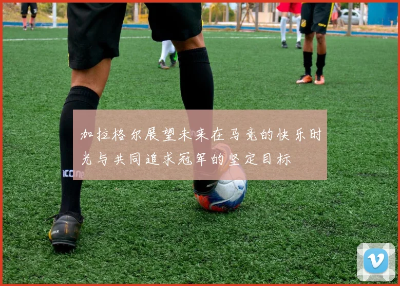 加拉格尔展望未来在马竞的快乐时光与共同追求冠军的坚定目标