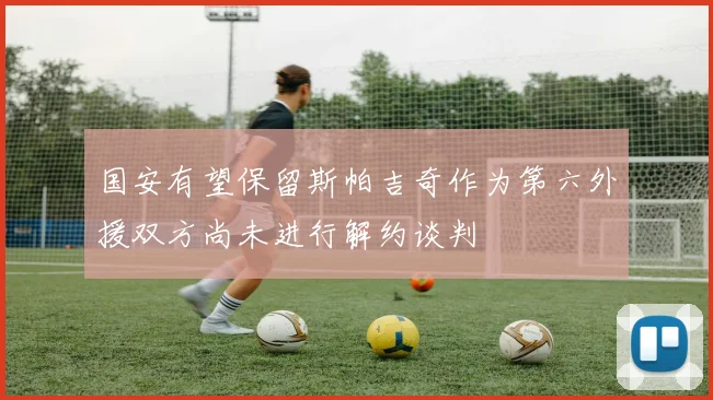 国安有望保留斯帕吉奇作为第六外援双方尚未进行解约谈判